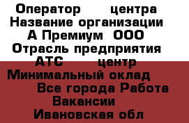 Оператор Call-центра › Название организации ­ А-Премиум, ООО › Отрасль предприятия ­ АТС, call-центр › Минимальный оклад ­ 35 000 - Все города Работа » Вакансии   . Ивановская обл.